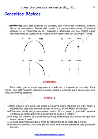 © QUESTÕES CORRIGIDAS – PROFESSOR Rodrigo Penna
www.fisicanovestibular.com.br
10
Conceitos Básicos
12.(UFMG/00) Júlia está andando de bicicleta, com velocidade constante, quando
deixa cair uma moeda. Tomás está parado na rua e vê a moeda cair. Considere
desprezível a resistência do ar. Assinale a alternativa em que melhor estão
representadas as trajetórias da moeda, como observadas por Júlia e por Tomás.
CORREÇÃO
Para Júlia, que se move enquanto a moeda cai, a trajetória é uma reta. Para
Tomás, que está “parado”, olhando a moeda caindo e andando para frente junto com
Júlia, um arco de parábola.
OPÇÃO: C
13.Uma maçã e uma pena são soltas da mesma altura próximas ao chão. Caso o
experimento seja feito em uma câmara de vácuo, é CORRETO afirmar que:
a) Elas caem juntas, atingindo o solo ao mesmo tempo, já que a gravidade que atua
em todos os corpos próximos á superfície da Terra é a mesma.
b) A maçã cai primeiro que a pena porque a gravidade que atua sobre ela, que tem
maior massa, é maior.
c) A maçã cai primeiro porque a força de resistência do ar sobre ela é menor.
d) A pena cai primeiro, visto que, por ser mais leve, é mais acelerada pela gravidade
terrestre.
 