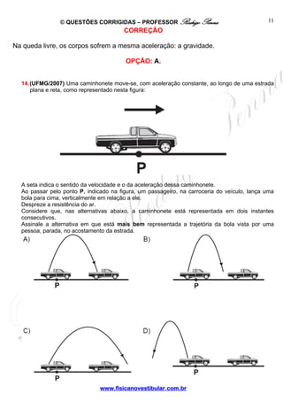 © QUESTÕES CORRIGIDAS – PROFESSOR Rodrigo Penna
www.fisicanovestibular.com.br
11
CORREÇÃO
Na queda livre, os corpos sofrem a mesma aceleração: a gravidade.
OPÇÃO: A.
14.(UFMG/2007) Uma caminhonete move-se, com aceleração constante, ao longo de uma estrada
plana e reta, como representado nesta figura:
A seta indica o sentido da velocidade e o da aceleração dessa caminhonete.
Ao passar pelo ponto P, indicado na figura, um passageiro, na carroceria do veículo, lança uma
bola para cima, verticalmente em relação a ele.
Despreze a resistência do ar.
Considere que, nas alternativas abaixo, a caminhonete está representada em dois instantes
consecutivos.
Assinale a alternativa em que está mais bem representada a trajetória da bola vista por uma
pessoa, parada, no acostamento da estrada.
 
