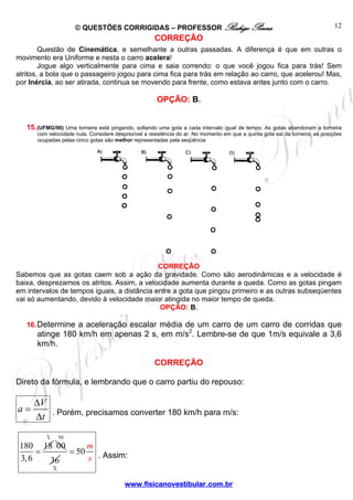 © QUESTÕES CORRIGIDAS – PROFESSOR Rodrigo Penna
www.fisicanovestibular.com.br
12
CORREÇÃO
Questão de Cinemática, e semelhante a outras passadas. A diferença é que em outras o
movimento era Uniforme e nesta o carro acelera!
Jogue algo verticalmente para cima e saia correndo: o que você jogou fica para trás! Sem
atritos, a bola que o passageiro jogou para cima fica para trás em relação ao carro, que acelerou! Mas,
por Inércia, ao ser atirada, continua se movendo para frente, como estava antes junto com o carro.
OPÇÃO: B.
15.(UFMG/96) Uma torneira está pingando, soltando uma gota a cada intervalo igual de tempo. As gotas abandonam a torneira
com velocidade nula. Considere desprezível a resistência do ar. No momento em que a quinta gota sai da torneira, as posições
ocupadas pelas cinco gotas são melhor representadas pela seqüência
CORREÇÃO
Sabemos que as gotas caem sob a ação da gravidade. Como são aerodinâmicas e a velocidade é
baixa, desprezamos os atritos. Assim, a velocidade aumenta durante a queda. Como as gotas pingam
em intervalos de tempos iguais, a distância entre a gota que pingou primeiro e as outras subseqüentes
vai só aumentando, devido à velocidade maior atingida no maior tempo de queda.
OPÇÃO: B.
16.Determine a aceleração escalar média de um carro de um carro de corridas que
atinge 180 km/h em apenas 2 s, em m/s2
. Lembre-se de que 1m/s equivale a 3,6
km/h.
CORREÇÃO
Direto da fórmula, e lembrando que o carro partiu do repouso:
V
a
t
Δ
=
Δ . Porém, precisamos converter 180 km/h para m/s:
180 18
3,6
=
1
00
50
2
36
50
m
s
= . Assim:
 