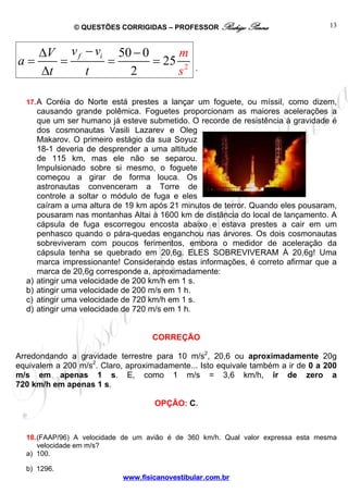 © QUESTÕES CORRIGIDAS – PROFESSOR Rodrigo Penna
www.fisicanovestibular.com.br
13
2
50 0
25
2
f iv vV
a
t t
m
s
−Δ −
= = = =
Δ .
17.A Coréia do Norte está prestes a lançar um foguete, ou míssil, como dizem,
causando grande polêmica. Foguetes proporcionam as maiores acelerações a
que um ser humano já esteve submetido. O recorde de resistência à gravidade é
dos cosmonautas Vasili Lazarev e Oleg
Makarov. O primeiro estágio da sua Soyuz
18-1 deveria de desprender a uma altitude
de 115 km, mas ele não se separou.
Impulsionado sobre si mesmo, o foguete
começou a girar de forma louca. Os
astronautas convenceram a Torre de
controle a soltar o módulo de fuga e eles
caíram a uma altura de 19 km após 21 minutos de terror. Quando eles pousaram,
pousaram nas montanhas Altai à 1600 km de distância do local de lançamento. A
cápsula de fuga escorregou encosta abaixo e estava prestes a cair em um
penhasco quando o pára-quedas enganchou nas árvores. Os dois cosmonautas
sobreviveram com poucos ferimentos, embora o medidor de aceleração da
cápsula tenha se quebrado em 20,6g. ELES SOBREVIVERAM À 20,6g! Uma
marca impressionante! Considerando estas informações, é correto afirmar que a
marca de 20,6g corresponde a, aproximadamente:
a) atingir uma velocidade de 200 km/h em 1 s.
b) atingir uma velocidade de 200 m/s em 1 h.
c) atingir uma velocidade de 720 km/h em 1 s.
d) atingir uma velocidade de 720 m/s em 1 h.
CORREÇÃO
Arredondando a gravidade terrestre para 10 m/s2
, 20,6 ou aproximadamente 20g
equivalem a 200 m/s2
. Claro, aproximadamente... Isto equivale também a ir de 0 a 200
m/s em apenas 1 s. E, como 1 m/s = 3,6 km/h, ir de zero a
720 km/h em apenas 1 s.
OPÇÃO: C.
18.(FAAP/96) A velocidade de um avião é de 360 km/h. Qual valor expressa esta mesma
velocidade em m/s?
a) 100.
b) 1296.
 