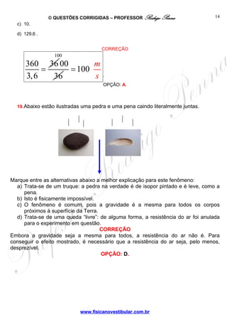 © QUESTÕES CORRIGIDAS – PROFESSOR Rodrigo Penna
www.fisicanovestibular.com.br
14
c) 10.
d) 129,6 .
CORREÇÃO
360 36
3,6
=
100
00
36
100
m
s
=
.
OPÇÃO: A.
19.Abaixo estão ilustradas uma pedra e uma pena caindo literalmente juntas.
Marque entre as alternativas abaixo a melhor explicação para este fenômeno:
a) Trata-se de um truque: a pedra na verdade é de isopor pintado e é leve, como a
pena.
b) Isto é fisicamente impossível.
c) O fenômeno é comum, pois a gravidade é a mesma para todos os corpos
próximos à superfície da Terra.
d) Trata-se de uma queda “livre”: de alguma forma, a resistência do ar foi anulada
para o experimento em questão.
CORREÇÃO
Embora a gravidade seja a mesma para todos, a resistência do ar não é. Para
conseguir o efeito mostrado, é necessário que a resistência do ar seja, pelo menos,
desprezível.
OPÇÃO: D.
 