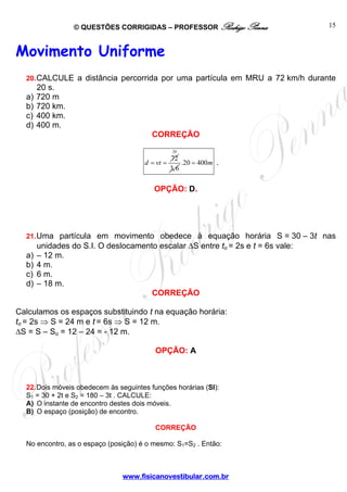 © QUESTÕES CORRIGIDAS – PROFESSOR Rodrigo Penna
www.fisicanovestibular.com.br
15
Movimento Uniforme
20.CALCULE a distância percorrida por uma partícula em MRU a 72 km/h durante
20 s.
a) 720 m
b) 720 km.
c) 400 km.
d) 400 m.
CORREÇÃO
72
d vt= =
20
3,6
.20 400m= .
OPÇÃO: D.
21.Uma partícula em movimento obedece à equação horária S = 30 – 3t nas
unidades do S.I. O deslocamento escalar ΔS entre to = 2s e t = 6s vale:
a) – 12 m.
b) 4 m.
c) 6 m.
d) – 18 m.
CORREÇÃO
Calculamos os espaços substituindo t na equação horária:
to = 2s ⇒ S = 24 m e t = 6s ⇒ S = 12 m.
ΔS = S – So = 12 – 24 = - 12 m.
OPÇÃO: A
22.Dois móveis obedecem às seguintes funções horárias (SI):
S1 = 30 + 2t e S2 = 180 – 3t . CALCULE:
A) O instante de encontro destes dois móveis.
B) O espaço (posição) de encontro.
CORREÇÃO
No encontro, as o espaço (posição) é o mesmo: S1=S2 . Então:
 