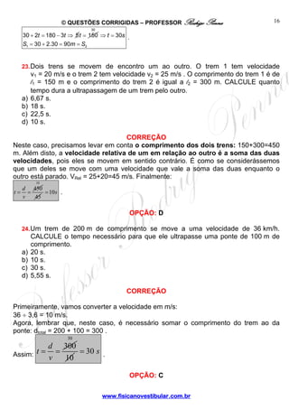 © QUESTÕES CORRIGIDAS – PROFESSOR Rodrigo Penna
www.fisicanovestibular.com.br
16
+ = − ⇒30 2 180 3 5t t = 150t ⇒ =
= + = =
30
1 2
30
30 2.30 90
t s
S m S
.
23.Dois trens se movem de encontro um ao outro. O trem 1 tem velocidade
v1 = 20 m/s e o trem 2 tem velocidade v2 = 25 m/s . O comprimento do trem 1 é de
l1 = 150 m e o comprimento do trem 2 é igual a l2 = 300 m. CALCULE quanto
tempo dura a ultrapassagem de um trem pelo outro.
a) 6,67 s.
b) 18 s.
c) 22,5 s.
d) 10 s.
CORREÇÃO
Neste caso, precisamos levar em conta o comprimento dos dois trens: 150+300=450
m. Além disto, a velocidade relativa de um em relação ao outro é a soma das duas
velocidades, pois eles se movem em sentido contrário. É como se considerássemos
que um deles se move com uma velocidade que vale a soma das duas enquanto o
outro está parado. VRel = 25+20=45 m/s. Finalmente:
450d
t
v
= =
10
45
10s= .
OPÇÃO: D
24.Um trem de 200 m de comprimento se move a uma velocidade de 36 km/h.
CALCULE o tempo necessário para que ele ultrapasse uma ponte de 100 m de
comprimento.
a) 20 s.
b) 10 s.
c) 30 s.
d) 5,55 s.
CORREÇÃO
Primeiramente, vamos converter a velocidade em m/s:
36 ÷ 3,6 = 10 m/s.
Agora, lembrar que, neste caso, é necessário somar o comprimento do trem ao da
ponte: dtotal = 200 + 100 = 300 .
Assim:
300d
t
v
= =
30
10
30 s= .
OPÇÃO: C
 