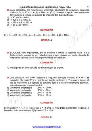 © QUESTÕES CORRIGIDAS – PROFESSOR Rodrigo Penna
www.fisicanovestibular.com.br
17
25.Duas partículas, em movimentos uniformes, obedecem às seguintes equações
horárias: S1 = 20 + 2t e S2 = 260 - 4t (S.I.). Marque a opção que representa
corretamente o tempo e o espaço de encontro das duas partículas.
a) t = 40 s e S = 100 m.
b) t = 120 s e S = 260 m.
c) t = 120 s e S = - 220 m.
d) t = 30 s e S = 80 m.
CORREÇÃO
S1 = S2 ⇒ 20 + 2t = 260 - 4t ⇒ t = 40 s. S1 = S2 = 20 + 2.40 = 100m.
OPÇÃO: A
26.EXPLIQUE com argumentos, em no máximo 4 linhas, a seguinte frase: “Se o
deslocamento escalar de um móvel é igual a zero durante um certo intervalo de
tempo não significa que o móvel permaneceu em repouso”.
CORREÇÃO
O móvel pode ter ido e voltado ao mesmo lugar de origem.
27.Uma partícula, em MRU, obedece à seguinte equação horária: P = 40 – 5t
(unidades SI), onde “P” é a posição em função do tempo e “t” o próprio tempo. O
tipo de movimento e a posição da partícula após 6 s estão corretamente descritas,
respectivamente, em qual opção?
a) Movimento progressivo , P(6) = - 30 m.
b) Movimento retrógrado , P(6) = - 30 m.
c) Movimento progressivo , P(6) = 10 m.
d) Movimento retrógrado , P(6) = 10 m.
CORREÇÃO
Lembrando: P = Po + vt, temos que v = - 5 m/s ⇒ retrógrado (velocidade negativa) e
fazendo t = 6 s teremos que P(6) = 40 – 5.6 = 10 m.
OPÇÃO: D. 
 