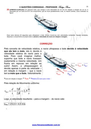 © QUESTÕES CORRIGIDAS – PROFESSOR Rodrigo Penna
www.fisicanovestibular.com.br
18
28.(UFMG/03-modificado) Um pequeno bote, que navega a uma velocidade de 2,0 m/s em relação à margem de um rio, é
alcançado por um navio de 50 m de comprimento, que se move paralelamente a ele, no mesmo sentido, como mostrado na
figura:
Esse navio demora 20 segundos para ultrapassar o bote. Ambos movem-se com velocidades constantes. Nessas condições,
despreze o comprimento do próprio bote e calcule a velocidade do navio em relação à margem.
CORREÇÃO
Pelo conceito de velocidade relativa, o navio ultrapassa o bote devido à velocidade
que ele tem a mais, isto é, devido à
velocidade relativa do navio para o
bote. Para você imaginar melhor,
suponha que bote e navio tivessem
exatamente a mesma velocidade. Um
ficaria em repouso em relação ao
outro! Assim, a ultrapassagem é
devida apenas à parte da velociade –
em relação à margem – que o navio
tem a mais que o bote. Vetorialmente:
vnavio em relação à margem = vbote + vRelativa do navio para o bote .
Pela relação do Movimento uniforme:
Re
50
l
d
v
t
= =
2 0
2,5
m
s
=
Logo, a velocidade resultante – para a margem - do navio vale:
vRes = 2+2,5 = 4,5 m/s.
botev
botev
Relv
RRe ebote ls vvv = +
 