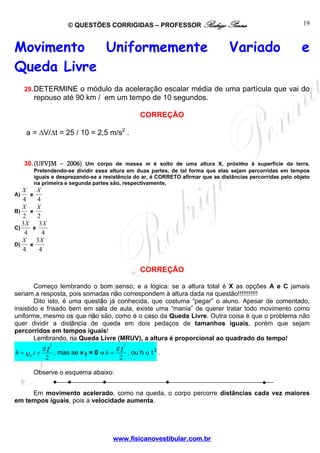 © QUESTÕES CORRIGIDAS – PROFESSOR Rodrigo Penna
www.fisicanovestibular.com.br
19
Movimento Uniformemente Variado e
Queda Livre
29.DETERMINE o módulo da aceleração escalar média de uma partícula que vai do
repouso até 90 km / em um tempo de 10 segundos.
CORREÇÃO
a = ΔV/Δt = 25 / 10 = 2,5 m/s2
.
30.(UFVJM – 2006) Um corpo de massa m é solto de uma altura X, próximo à superfície da terra.
Pretendendo-se dividir essa altura em duas partes, de tal forma que elas sejam percorridas em tempos
iguais e desprezando-se a resistência do ar, é CORRETO afirmar que as distâncias percorridas pelo objeto
na primeira e segunda partes são, respectivamente,
A)
4
X
e
4
X
B)
2
X
e
2
X
C)
4
3X
e
4
3X
D)
4
X
e
4
3X
CORREÇÃO
Começo lembrando o bom senso, e a lógica: se a altura total é X as opções A e C jamais
seriam a resposta, pois somadas não correspondem à altura dada na questão!!!!!!!!!!!
Dito isto, é uma questão já conhecida, que costuma “pegar” o aluno. Apesar de comentado,
insistido e frisado bem em sala de aula, existe uma “mania” de querer tratar todo movimento como
uniforme, mesmo os que não são, como é o caso da Queda Livre. Outra coisa é que o problema não
quer dividir a distância de queda em dois pedaços de tamanhos iguais, porém que sejam
percorridos em tempos iguais!
Lembrando, na Queda Livre (MRUV), a altura é proporcional ao quadrado do tempo!
2
.
2
0
tv
g
th += , mas se v 0 = 0 ⇒
2
2
tg
h = , ou h α t 2
.
Observe o esquema abaixo:
Em movimento acelerado, como na queda, o corpo percorre distâncias cada vez maiores
em tempos iguais, pois a velocidade aumenta.
 