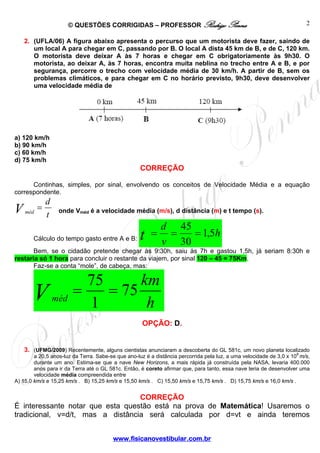 © QUESTÕES CORRIGIDAS – PROFESSOR Rodrigo Penna
www.fisicanovestibular.com.br
2
2. (UFLA/06) A figura abaixo apresenta o percurso que um motorista deve fazer, saindo de
um local A para chegar em C, passando por B. O local A dista 45 km de B, e de C, 120 km.
O motorista deve deixar A às 7 horas e chegar em C obrigatoriamente às 9h30. O
motorista, ao deixar A, às 7 horas, encontra muita neblina no trecho entre A e B, e por
segurança, percorre o trecho com velocidade média de 30 km/h. A partir de B, sem os
problemas climáticos, e para chegar em C no horário previsto, 9h30, deve desenvolver
uma velocidade média de
a) 120 km/h
b) 90 km/h
c) 60 km/h
d) 75 km/h
CORREÇÃO
Continhas, simples, por sinal, envolvendo os conceitos de Velocidade Média e a equação
correspondente.
t
d
V méd
= onde Vméd é a velocidade média (m/s), d distância (m) e t tempo (s).
Cálculo do tempo gasto entre A e B:
h
v
d
t 5,1
30
45
===
Bem, se o cidadão pretende chegar às 9:30h, saiu às 7h e gastou 1,5h, já seriam 8:30h e
restaria só 1 hora para concluir o restante da viajem, por sinal 120 – 45 = 75Km.
Faz-se a conta “mole”, de cabeça, mas:
h
km
Vméd
75
1
75
==
OPÇÃO: D.
3. (UFMG/2009) Recentemente, alguns cientistas anunciaram a descoberta do GL 581c, um novo planeta localizado
a 20,5 anos-luz da Terra. Sabe-se que ano-luz é a distância percorrida pela luz, a uma velocidade de 3,0 x 108
m/s,
durante um ano. Estima-se que a nave New Horizons, a mais rápida já construída pela NASA, levaria 400.000
anos para ir da Terra até o GL 581c. Então, é coreto afirmar que, para tanto, essa nave teria de desenvolver uma
velocidade média compreendida entre
A) 15,0 km/s e 15,25 km/s . B) 15,25 km/s e 15,50 km/s . C) 15,50 km/s e 15,75 km/s . D) 15,75 km/s e 16,0 km/s .
CORREÇÃO
É interessante notar que esta questão está na prova de Matemática! Usaremos o
tradicional, v=d/t, mas a distância será calculada por d=vt e ainda teremos
 