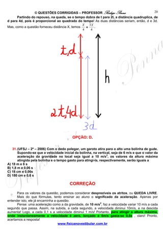 © QUESTÕES CORRIGIDAS – PROFESSOR Rodrigo Penna
www.fisicanovestibular.com.br
20
Partindo do repouso, na queda, se o tempo dobra de t para 2t, a distância quadruplica, de
d para 4d, pois é proporcional ao quadrado do tempo! As duas distâncias seriam, então, d e 3d.
Mas, como a questão forneceu distância X, temos
4
X
e
4
3X
.
OPÇÃO: D.
31.(UFSJ – 2ª – 2006) Com o dedo polegar, um garoto atira para o alto uma bolinha de gude.
Supondo-se que a velocidade inicial da bolinha, na vertical, seja de 6 m/s e que o valor da
aceleração da gravidade no local seja igual a 10 m/s2
, os valores da altura máxima
atingida pela bolinha e o tempo gasto para atingi-la, respectivamente, serão iguais a
A) 18 m e 6 s
B) 1,8 m e 0,06 s
C) 18 cm e 0,06s
D) 180 cm e 0,6 s
CORREÇÃO
Para os valores da questão, podemos considerar desprezíveis os atritos, ou QUEDA LIVRE.
Mais do que fórmulas, tento ensinar ao aluno o significado da aceleração. Apenas por
entender isto, ele já encaminha a questão.
Pense: uma aceleração como a da gravidade, de 10 m/s2
, faz a velocidade variar 10 m/s a cada
segundo que passa. Assim, na subida, a cada segundo, a velocidade diminui 10m/s, e na descida
aumenta! Logo, a cada 0,1 s a velocidade diminui 1 m/s! Portanto, para atingir a altura máxima,
onde instantaneamente a velocidade é zero, lançado a 6m/s gasta-se 0,6s , claro! Pronto,
acertamos a resposta!
 