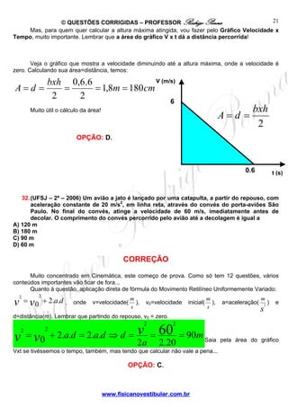 © QUESTÕES CORRIGIDAS – PROFESSOR Rodrigo Penna
www.fisicanovestibular.com.br
21
6
0,6
V (m/s)
t (s)
2
bxh
dA ==
Mas, para quem quer calcular a altura máxima atingida, vou fazer pelo Gráfico Velocidade x
Tempo, muito importante. Lembrar que a área do gráfico V x t dá a distância percorrida!
Veja o gráfico que mostra a velocidade diminuindo até a altura máxima, onde a velocidade é
zero. Calculando sua área=distância, temos:
Muito útil o cálculo da área!
OPÇÃO: D.
32.(UFSJ – 2ª – 2006) Um avião a jato é lançado por uma catapulta, a partir do repouso, com
aceleração constante de 20 m/s2
, em linha reta, através do convés do porta-aviões São
Paulo. No final do convés, atinge a velocidade de 60 m/s, imediatamente antes de
decolar. O comprimento do convés percorrido pelo avião até a decolagem é igual a
A) 120 m
B) 180 m
C) 90 m
D) 60 m
CORREÇÃO
Muito concentrado em Cinemática, este começo de prova. Como só tem 12 questões, vários
conteúdos importantes vão ficar de fora...
Quanto à questão, aplicação direta de fórmula do Movimento Retilíneo Uniformemente Variado:
davv ..20
22
+= , onde v=velocidade(
s
m
), v0=velocidade inicial(
s
m
), a=aceleração(
s
m
2
) e
d=distância(m). Lembrar que partindo do repouso, v0 = zero.
m
a
ddada vvv 90
20.22
..2..20
60
22
22
===⇒=+= Saia pela área do gráfico
Vxt se tivéssemos o tempo, também, mas tendo que calcular não vale a pena...
OPÇÃO: C.
cmm
bxh
dA 1808,1
2
6.6,0
2
=====
 