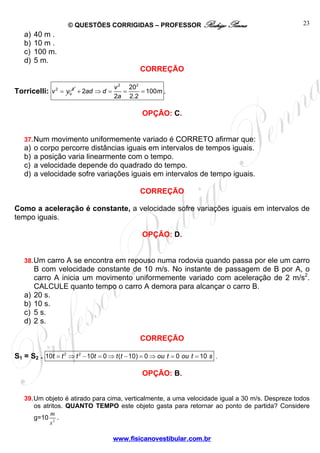 © QUESTÕES CORRIGIDAS – PROFESSOR Rodrigo Penna
www.fisicanovestibular.com.br
23
a) 40 m .
b) 10 m .
c) 100 m.
d) 5 m.
CORREÇÃO
Torricelli: 2 2
ov v=
2 2
20
2 100
2 2.2
v
ad d m
a
+ ⇒ = = = .
OPÇÃO: C.
37.Num movimento uniformemente variado é CORRETO afirmar que:
a) o corpo percorre distâncias iguais em intervalos de tempos iguais.
b) a posição varia linearmente com o tempo.
c) a velocidade depende do quadrado do tempo.
d) a velocidade sofre variações iguais em intervalos de tempo iguais.
CORREÇÃO
Como a aceleração é constante, a velocidade sofre variações iguais em intervalos de
tempo iguais.
OPÇÃO: D.
38.Um carro A se encontra em repouso numa rodovia quando passa por ele um carro
B com velocidade constante de 10 m/s. No instante de passagem de B por A, o
carro A inicia um movimento uniformemente variado com aceleração de 2 m/s2
.
CALCULE quanto tempo o carro A demora para alcançar o carro B.
a) 20 s.
b) 10 s.
c) 5 s.
d) 2 s.
CORREÇÃO
S1 = S2 . 2 2
10 10 0 ( 10) 0 0 10t t t t t t ou t ou t s= ⇒ − = ⇒ − = ⇒ = = .
OPÇÃO: B.
39.Um objeto é atirado para cima, verticalmente, a uma velocidade igual a 30 m/s. Despreze todos
os atritos. QUANTO TEMPO este objeto gasta para retornar ao ponto de partida? Considere
g=10 2
m
s
.
 