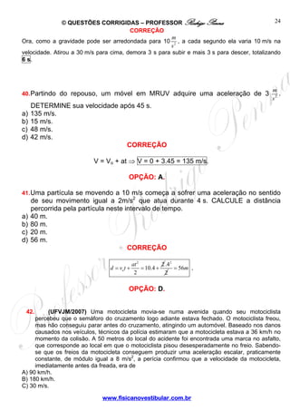 © QUESTÕES CORRIGIDAS – PROFESSOR Rodrigo Penna
www.fisicanovestibular.com.br
24
CORREÇÃO
Ora, como a gravidade pode ser arredondada para 10 2
m
s
, a cada segundo ela varia 10 m/s na
velocidade. Atirou a 30 m/s para cima, demora 3 s para subir e mais 3 s para descer, totalizando
6 s.
40.Partindo do repouso, um móvel em MRUV adquire uma aceleração de 3 2
m
s
.
DETERMINE sua velocidade após 45 s.
a) 135 m/s.
b) 15 m/s.
c) 48 m/s.
d) 42 m/s.
CORREÇÃO
V = Vo + at ⇒ V = 0 + 3.45 = 135 m/s.
OPÇÃO: A.
41.Uma partícula se movendo a 10 m/s começa a sofrer uma aceleração no sentido
de seu movimento igual a 2m/s2
que atua durante 4 s. CALCULE a distância
percorrida pela partícula neste intervalo de tempo.
a) 40 m.
b) 80 m.
c) 20 m.
d) 56 m.
CORREÇÃO
2
2
10.4
2
o
at
d v t= + = +
2
.4
2
56m= .
OPÇÃO: D.
42. (UFVJM/2007) Uma motocicleta movia-se numa avenida quando seu motociclista
percebeu que o semáforo do cruzamento logo adiante estava fechado. O motociclista freou,
mas não conseguiu parar antes do cruzamento, atingindo um automóvel. Baseado nos danos
causados nos veículos, técnicos da polícia estimaram que a motocicleta estava a 36 km/h no
momento da colisão. A 50 metros do local do acidente foi encontrada uma marca no asfalto,
que corresponde ao local em que o motociclista pisou desesperadamente no freio. Sabendo-
se que os freios da motocicleta conseguem produzir uma aceleração escalar, praticamente
constante, de módulo igual a 8 m/s2
, a perícia confirmou que a velocidade da motocicleta,
imediatamente antes da freada, era de
A) 90 km/h.
B) 180 km/h.
C) 30 m/s.
 