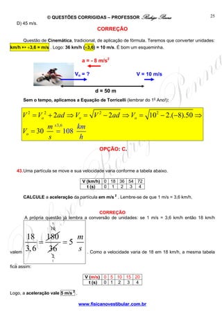 © QUESTÕES CORRIGIDAS – PROFESSOR Rodrigo Penna
www.fisicanovestibular.com.br
25
D) 45 m/s.
CORREÇÃO
Questão de Cinemática, tradicional, de aplicação de fórmula. Teremos que converter unidades:
km/h ➳ ÷3,6 = m/s . Logo: 36 km/h (÷3,6) = 10 m/s. É bom um esqueminha.
Sem o tempo, aplicamos a Equação de Torricelli (lembrar do 1o
Ano!):
2 2 2
3,
2
6
2 2 10 2.( 8).5
10
0
30 8
o o o
o
x
V V ad V V ad V
m
V
km
hs
= + ⇒ = − ⇒ = − −
=
⇒
=
OPÇÃO: C.
43.Uma partícula se move e sua velocidade varia conforme a tabela abaixo.
V (km/h) 0 18 36 54 72
t (s) 0 1 2 3 4
CALCULE a aceleração da partícula em m/s 2
. Lembre-se de que 1 m/s = 3,6 km/h.
CORREÇÃO
A própria questão já lembra a conversão de unidades: se 1 m/s = 3,6 km/h então 18 km/h
valem
18 180
3,6
=
10
5
36
2
1
5
m
s
=
. Como a velocidade varia de 18 em 18 km/h, a mesma tabela
fica assim:
V (m/s) 0 5 10 15 20
t (s) 0 1 2 3 4
Logo, a aceleração vale 5 m/s 2
.
d = 50 m
V = 10 m/sVo = ?
a = - 8 m/s2
 