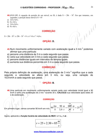 © QUESTÕES CORRIGIDAS – PROFESSOR Rodrigo Penna
www.fisicanovestibular.com.br
26
44.(FGU-SP) A equação da posição de um móvel, no SI, é dada S = 20t – 5t2
. Em que instantes, em
segundos, a posição desse móvel é S = 0?
a) 2,0 e 4,0 s.
b) 0 e 2,0 s.
c) 2,0 e 8,0 s.
d) 0 e 4,0 s.
CORREÇÃO
S = 20t – 5t2
⇒ 20t – 5t2
= 0 ⇒ t’=0 e t’’=4,0 s.
OPÇÃO: D.
45.Num movimento uniformemente variado com aceleração igual a 3 m/s 2
podemos
afirmar que uma partícula:
a) percorre uma distância de 3 m a cada segundo que passa.
b) varia sua velocidade em 3 m/s a cada segundo que passa.
c) percorre distâncias iguais em intervalos de tempos iguais.
d) aumenta sua distância percorrida em 3 m a cada segundo que passa.
CORREÇÃO
Pela própria definição de aceleração, uma aceleração de 3 m/s 2
significa que a cada
segundo a velocidade se altera em 3 m/s, ou seja, uma variação de
10,8 km/h a cada segundo que passa.
OPÇÃO: B.
46.Uma partícula em movimento uniformemente variado parte com velocidade inicial igual a 90
km/h e sofre uma aceleração de 2 m/s 2
durante 30 s. CALCULE sua velocidade após estes 30
s de aceleração.
CORREÇÃO
Em primeiro lugar, vamos converter 90 km/h em m/s:
90 900
90
3,6
km m
h s
= =
100
36
4
25
m m
s s
= .
Agora, aplicando a função horária da velocidade do MUV: v = v o + at .
25 2.30 85
m
v
s
= + = .
 