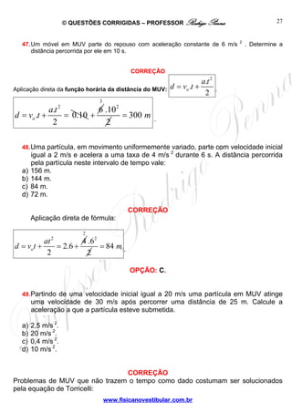 © QUESTÕES CORRIGIDAS – PROFESSOR Rodrigo Penna
www.fisicanovestibular.com.br
27
47.Um móvel em MUV parte do repouso com aceleração constante de 6 m/s 2
. Determine a
distância percorrida por ele em 10 s.
CORREÇÃO
Aplicação direta da função horária da distância do MUV:
2
.
.
2
o
a t
d v t= + .
2
.
. 0.10
2
o
a t
d v t= + =
6
+
3
2
.10
2
300 m= .
48.Uma partícula, em movimento uniformemente variado, parte com velocidade inicial
igual a 2 m/s e acelera a uma taxa de 4 m/s 2
durante 6 s. A distância percorrida
pela partícula neste intervalo de tempo vale:
a) 156 m.
b) 144 m.
c) 84 m.
d) 72 m.
CORREÇÃO
Aplicação direta de fórmula:
2
4
2.6
2
o
at
d v t= + = +
2
2
.6
2
84 m= .
OPÇÃO: C.
49.Partindo de uma velocidade inicial igual a 20 m/s uma partícula em MUV atinge
uma velocidade de 30 m/s após percorrer uma distância de 25 m. Calcule a
aceleração a que a partícula esteve submetida.
a) 2,5 m/s 2
.
b) 20 m/s 2
.
c) 0,4 m/s 2
.
d) 10 m/s 2
.
CORREÇÃO
Problemas de MUV que não trazem o tempo como dado costumam ser solucionados
pela equação de Torricelli:
 