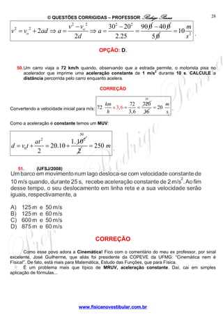 © QUESTÕES CORRIGIDAS – PROFESSOR Rodrigo Penna
www.fisicanovestibular.com.br
28
2 2 2 2
2 2 30 20 90 0
2
2 2.25
o
o
v v
v v ad a a
d
− −
= + ⇒ = ⇒ = =
40 0−
50 2
10
m
s
= .
OPÇÃO: D.
50.Um carro viaja a 72 km/h quando, observando que a estrada permite, o motorista pisa no
acelerador que imprime uma aceleração constante de 1 m/s2
durante 10 s. CALCULE a
distância percorrida pelo carro enquanto acelera.
CORREÇÃO
Convertendo a velocidade inicial para m/s: 3,6
72 720
72
3,6
km
h
÷ = =
20
36
20
m
s
= .
Como a aceleração é constante temos um MUV:
2 2
0
1.10
20.10
2
at
d v t= + = +
50
2
250 m= .
51. (UFSJ/2008)
CORREÇÃO
Como esse povo adora a Cinemática! Fico com o comentário do meu ex professor, por sinal
excelente, José Guilherme, que aliás foi presidente da COPEVE da UFMG: “Cinemática nem é
Física!”. De fato, está mais para Matemática, Estudo das Funções, que para Física.
É um problema mais que típico de MRUV, aceleração constante. Daí, cai em simples
aplicação de fórmulas...
 
