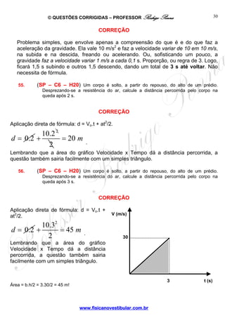 © QUESTÕES CORRIGIDAS – PROFESSOR Rodrigo Penna
www.fisicanovestibular.com.br
30
CORREÇÃO
Problema simples, que envolve apenas a compreensão do que é e do que faz a
aceleração da gravidade. Ela vale 10 m/s2
e faz a velocidade variar de 10 em 10 m/s,
na subida e na descida, freando ou acelerando. Ou, sofisticando um pouco, a
gravidade faz a velocidade variar 1 m/s a cada 0,1 s. Proporção, ou regra de 3. Logo,
ficará 1,5 s subindo e outros 1,5 descendo, dando um total de 3 s até voltar. Não
necessita de fórmula.
55. (SP – C6 – H20) Um corpo é solto, a partir do repouso, do alto de um prédio.
Desprezando-se a resistência do ar, calcule a distância percorrida pelo corpo na
queda após 2 s.
CORREÇÃO
Aplicação direta de fórmula: d = Vo.t + at2
/2.
0.2d =
2
10.2
+
2
20 m= .
Lembrando que a área do gráfico Velocidade x Tempo dá a distância percorrida, a
questão também sairia facilmente com um simples triângulo.
56. (SP – C6 – H20) Um corpo é solto, a partir do repouso, do alto de um prédio.
Desprezando-se a resistência do ar, calcule a distância percorrida pelo corpo na
queda após 3 s.
CORREÇÃO
Aplicação direta de fórmula: d = Vo.t +
at2
/2.
0.2d =
2
10.3
45
2
m+ = .
Lembrando que a área do gráfico
Velocidade x Tempo dá a distância
percorrida, a questão também sairia
facilmente com um simples triângulo.
Área = b.h/2 = 3.30/2 = 45 m!
30
V (m/s)
t (s)3
 
