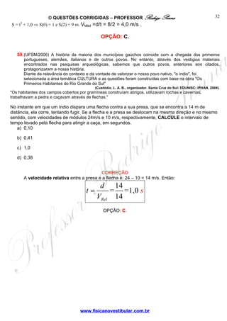 © QUESTÕES CORRIGIDAS – PROFESSOR Rodrigo Penna
www.fisicanovestibular.com.br
32
S = t3
+ 1,0 ⇒ S(0) = 1 e S(2) = 9 m. VMéd =d/t = 8/2 = 4,0 m/s .
OPÇÃO: C.
59.(UFSM/2006) A história da maioria dos municípios gaúchos coincide com a chegada dos primeiros
portugueses, alemães, italianos e de outros povos. No entanto, através dos vestígios materiais
encontrados nas pesquisas arqueológicas, sabemos que outros povos, anteriores aos citados,
protagonizaram a nossa história.
Diante da relevância do contexto e da vontade de valorizar o nosso povo nativo, "o índio", foi
selecionada a área temática CULTURA e as questões foram construídas com base na obra "Os
Primeiros Habitantes do Rio Grande do Sul"
(Custódio, L. A. B., organizador. Santa Cruz do Sul: EDUNISC; IPHAN, 2004).
"Os habitantes dos campos cobertos por gramíneas construíam abrigos, utilizavam rochas e cavernas,
trabalhavam a pedra e caçavam através de flechas."
No instante em que um índio dispara uma flecha contra a sua presa, que se encontra a 14 m de
distância, ela corre, tentando fugir. Se a flecha e a presa se deslocam na mesma direção e no mesmo
sentido, com velocidades de módulos 24m/s e 10 m/s, respectivamente, CALCULE o intervalo de
tempo levado pela flecha para atingir a caça, em segundos.
a) 0,10
b) 0,41
c) 1,0
d) 0,38
CORREÇÃO
A velocidade relativa entre a presa e a flecha é: 24 – 10 = 14 m/s. Então:
14
= =1,0
14Rel
t s
d
V
=
OPÇÃO: C.
 