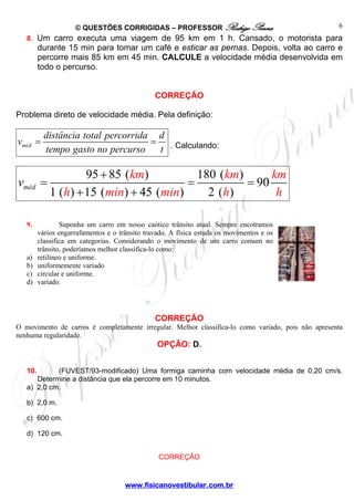 © QUESTÕES CORRIGIDAS – PROFESSOR Rodrigo Penna
www.fisicanovestibular.com.br
6
8. Um carro executa uma viagem de 95 km em 1 h. Cansado, o motorista para
durante 15 min para tomar um café e esticar as pernas. Depois, volta ao carro e
percorre mais 85 km em 45 min. CALCULE a velocidade média desenvolvida em
todo o percurso.
CORREÇÃO
Problema direto de velocidade média. Pela definição:
méd
distância total percorrida d
v
tempo gasto no percurso t
= = . Calculando:
95 85 ( ) 180 ( )
90
1 ( ) 15 ( ) 45 ( ) 2 ( )
méd
km km km
h min m n
v
i h h
+
= = =
+ +
9. Suponha um carro em nosso caótico trânsito atual. Sempre encotramos
vários engarrafamentos e o trânsito travado. A física estuda os movimentos e os
classifica em categorias. Considerando o movimento de um carro comum no
trânsito, poderíamos melhor classifica-lo como:
a) retilíneo e uniforme.
b) uniformemente variado
c) circular e uniforme.
d) variado.
CORREÇÃO
O movimento de carros é completamente irregular. Melhor classifica-lo como variado, pois não apresenta
nenhuma regularidade.
OPÇÃO: D.
10. (FUVEST/93-modificado) Uma formiga caminha com velocidade média de 0,20 cm/s.
Determine a distância que ela percorre em 10 minutos.
a) 2,0 cm.
b) 2,0 m.
c) 600 cm.
d) 120 cm.
CORREÇÃO
 