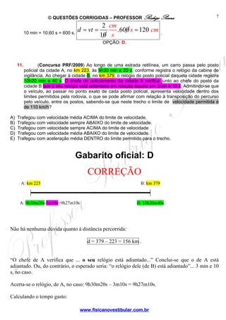 © QUESTÕES CORRIGIDAS – PROFESSOR Rodrigo Penna
www.fisicanovestibular.com.br
7
10 min = 10.60 s = 600 s.
2
.600 120
10
d vt
cm
s cm
s
= = = .
OPÇÃO: D.
11. (Concurso PRF/2009) Ao longo de uma estrada retilínea, um carro passa pelo posto
policial da cidade A, no km 223, às 9h30 min e 20 s, conforme registra o relógio da cabine de
vigilância. Ao chegar à cidade B, no km 379, o relógio do posto policial daquela cidade registra
10h20 min e 40 s. O chefe do policiamento da cidade A verifica junto ao chefe do posto da
cidade B que o seu relógio está adiantado em relação àquele em 3min e 10 s. Admitindo-se que
o veículo, ao passar no ponto exato de cada posto policial, apresenta velocidade dentro dos
limites permitidos pela rodovia, o que se pode afirmar com relação à transposição do percurso
pelo veículo, entre os postos, sabendo-se que neste trecho o limite de velocidade permitida é
de 110 km/h?
A) Trafegou com velocidade média ACIMA do limite de velocidade.
B) Trafegou com velocidade sempre ABAIXO do limite de velocidade.
C) Trafegou com velocidade sempre ACIMA do limite de velocidade
D) Trafegou com velocidade média ABAIXO do limite de velocidade.
E) Trafegou com aceleração média DENTRO do limite permitido para o trecho.
Gabarito oficial: D
CORREÇÃO
Não há nenhuma dúvida quanto à distância percorrida:
d = 379 – 223 = 156 km .
“O chefe de A verifica que ... o seu relógio está adiantado...” Conclui-se que o de A está
adiantado. Ou, do contrário, o esperado seria: “o relógio dele (de B) está adiantado”... 3 min e 10
s, no caso.
Acerta-se o relógio, de A, no caso: 9h30m20s – 3m10s = 9h27m10s.
Calculando o tempo gasto:
A: km 223 B: km 379
A: 9h30m20s-3m10s=9h27m10s B: 10h20m40s
 