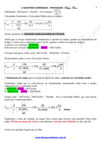 © QUESTÕES CORRIGIDAS – PROFESSOR Rodrigo Penna
www.fisicanovestibular.com.br
8
10h20m40s - 9h27m10s = 53m30s = 53,5 minutos =
53,5
60
h .
Calculando, finalmente, a Velocidade Média entre as cidades:
156 60
156. 174,9 175
53,5 53,5
60
Méd
d km
V
t h
= = = = ≅ .
Acima, portanto, da velocidade média permitida de 110 km/h.
Ainda que se tivesse interpretado erradamente a questão do tempo, quanto ao adiantamento do
relógio, e neste caso o adiantado fosse o de B, vejamos o efeito no tempo da viagem:
A estaria certo, portanto: 9h30m20s
B deveria ser corrigido: 10h20m40s – 3m10s = 10h17m30s.
O tempo total gasto, então, seria: 10h17m30s – 9h30m20s = 47m10s .
Recalculando, então, a nova Velocidade Média:
156 60
156. 198,4
47,1666... 47,1666
60
Méd
d km
V
t h
= = = =
.
A diminuição do tempo gasto só poderia trazer este efeito: aumento na velocidade média...
Finalmente, ainda que se radicalizasse na interpretação, aumentando ainda mais o tempo,
subtraindo em A e somando em B:
A:9h30m20s-3m10s = 9h27m10s
B: 10h20m40s + 3m10s = 10h23m50s
Tempo total = 9h27m10s - 10h23m50s = 56m40s . Nova Velocidade Média, que será menor,
posto que o tempo aumentou...
156 60
156. 165,2
56,666... 56,6666
60
Méd
d km
V
t h
= = = ≅
. Multa!
Finalmente, a bem da verdade, eu sequer faria contas para resolver esta questão! Pense bem:
andar 156 km em menos de 1 hora, convenhamos, tem que estar chutado, se não, não dá!
Assim, por qualquer ângulo que se olhe:
 