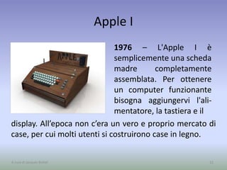 Apple I
1976 – L'Apple I è
semplicemente una scheda
madre completamente
assemblata. Per ottenere
un computer funzionante
bisogna aggiungervi l'ali-
mentatore, la tastiera e il
12A cura di Jacques Bottel
display. All’epoca non c’era un vero e proprio mercato di
case, per cui molti utenti si costruirono case in legno.
 