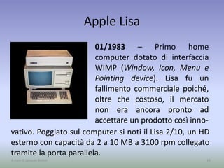 Apple Lisa
01/1983 – Primo home
computer dotato di interfaccia
WIMP (Window, Icon, Menu e
Pointing device). Lisa fu un
fallimento commerciale poiché,
oltre che costoso, il mercato
non era ancora pronto ad
accettare un prodotto così inno-
16A cura di Jacques Bottel
vativo. Poggiato sul computer si noti il Lisa 2/10, un HD
esterno con capacità da 2 a 10 MB a 3100 rpm collegato
tramite la porta parallela.
 