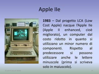 Apple IIe
1983 – Dal progetto LCA (Low
Cost Apple) nacque l’Apple IIe
(Apple II enhanced, cioè
migliorato), un computer dal
costo ridotto in quanto si
utilizzano un minor numero di
componenti. Rispetto al
predecessore si possono
utilizzare anche le lettere
minuscole (prima si scriveva
solo in maiuscolo).
17A cura di Jacques Bottel
 