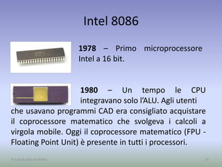 Intel 8086
1978 – Primo microprocessore
Intel a 16 bit.
24A cura di Jacques Bottel
1980 – Un tempo le CPU
integravano solo l’ALU. Agli utenti
che usavano programmi CAD era consigliato acquistare
il coprocessore matematico che svolgeva i calcoli a
virgola mobile. Oggi il coprocessore matematico (FPU -
Floating Point Unit) è presente in tutti i processori.
 