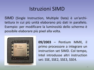Istruzioni SIMD
09/2003 – Pentium MMX, il
primo processore a integrare un
instruction set SIMD. Col tempo,
Intel introdusse altri instruction
set: SSE, SSE2, SSE3, SSE4.
26A cura di Jacques Bottel
SIMD (Single Instruction, Multiple Data) è un'archi-
tettura in cui più unità elaborano più dati in parallelo.
Esempio: per modificare la luminosità dello schermo è
possibile elaborare più pixel alla volta.
 