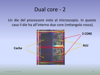 Dual core - 2
Un die del processore visto al microscopio. In questo
caso il die ha all’interno due core (rettangolo rosso).
Cache
ALU
2 CORE
29A cura di Jacques Bottel
 