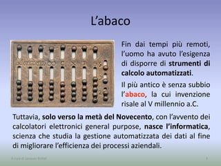 L’abaco
Fin dai tempi più remoti,
l’uomo ha avuto l’esigenza
di disporre di strumenti di
calcolo automatizzati.
Il più antico è senza subbio
l’abaco, la cui invenzione
risale al V millennio a.C.
3A cura di Jacques Bottel
Tuttavia, solo verso la metà del Novecento, con l’avvento dei
calcolatori elettronici general purpose, nasce l’informatica,
scienza che studia la gestione automatizzata dei dati al fine
di migliorare l’efficienza dei processi aziendali.
 