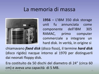 La memoria di massa
1956 – L’IBM 350 disk storage
unit fu annunciata come
componente dell’IBM 305
RAMAC, primo computer
commerciale a integrare un
hard disk. In verità, in origine si
35A cura di Jacques Bottel
chiamavano fixed disk (disco fisso), il termine hard disk
(disco rigido) nacque intorno al 1970 per distinguerli
dai neonati floppy disk.
Era costituito da 50 dischi del diametro di 24” (circa 60
cm) e aveva una capacità di 5 MB.
 