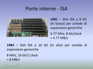 Porte interne - ISA
1981 – Slot ISA a 8 bit
(in basso) per schede di
espansione generiche
4.77 MHz, 8 bit/clock
= 4.77 MB/s
38A cura di Jacques Bottel
1984 – Slot ISA a 16 bit (in alto) per schede di
espansione generiche
8 MHz, 16 bit/2 clock
= 8 MB/s
 