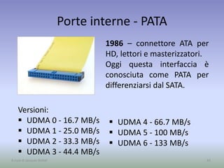 Porte interne - PATA
1986 – connettore ATA per
HD, lettori e masterizzatori.
Oggi questa interfaccia è
conosciuta come PATA per
differenziarsi dal SATA.
42A cura di Jacques Bottel
Versioni:
 UDMA 0 - 16.7 MB/s
 UDMA 1 - 25.0 MB/s
 UDMA 2 - 33.3 MB/s
 UDMA 3 - 44.4 MB/s
 UDMA 4 - 66.7 MB/s
 UDMA 5 - 100 MB/s
 UDMA 6 - 133 MB/s
 
