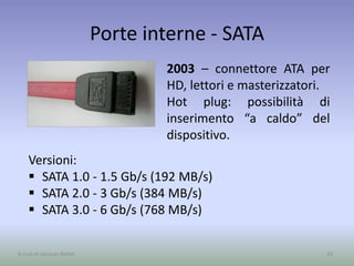 Porte interne - SATA
43A cura di Jacques Bottel
Versioni:
 SATA 1.0 - 1.5 Gb/s (192 MB/s)
 SATA 2.0 - 3 Gb/s (384 MB/s)
 SATA 3.0 - 6 Gb/s (768 MB/s)
2003 – connettore ATA per
HD, lettori e masterizzatori.
Hot plug: possibilità di
inserimento “a caldo” del
dispositivo.
 