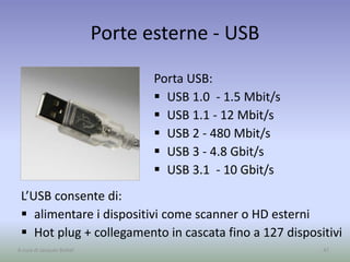 Porte esterne - USB
47A cura di Jacques Bottel
Porta USB:
 USB 1.0 - 1.5 Mbit/s
 USB 1.1 - 12 Mbit/s
 USB 2 - 480 Mbit/s
 USB 3 - 4.8 Gbit/s
 USB 3.1 - 10 Gbit/s
L’USB consente di:
 alimentare i dispositivi come scanner o HD esterni
 Hot plug + collegamento in cascata fino a 127 dispositivi
 