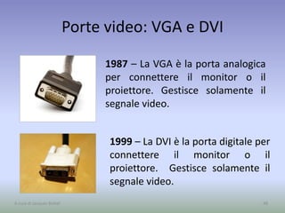 Porte video: VGA e DVI
1987 – La VGA è la porta analogica
per connettere il monitor o il
proiettore. Gestisce solamente il
segnale video.
48A cura di Jacques Bottel
1999 – La DVI è la porta digitale per
connettere il monitor o il
proiettore. Gestisce solamente il
segnale video.
 