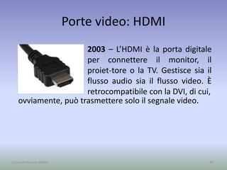 Porte video: HDMI
2003 – L’HDMI è la porta digitale
per connettere il monitor, il
proiet-tore o la TV. Gestisce sia il
flusso audio sia il flusso video. È
retrocompatibile con la DVI, di cui,
49A cura di Jacques Bottel
ovviamente, può trasmettere solo il segnale video.
 