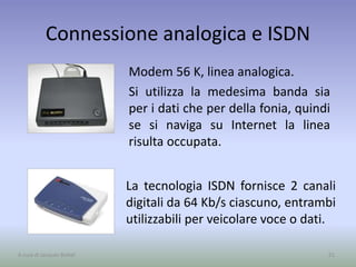 Connessione analogica e ISDN
Modem 56 K, linea analogica.
Si utilizza la medesima banda sia
per i dati che per della fonia, quindi
se si naviga su Internet la linea
risulta occupata.
51A cura di Jacques Bottel
La tecnologia ISDN fornisce 2 canali
digitali da 64 Kb/s ciascuno, entrambi
utilizzabili per veicolare voce o dati.
 
