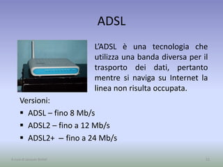 ADSL
L’ADSL è una tecnologia che
utilizza una banda diversa per il
trasporto dei dati, pertanto
mentre si naviga su Internet la
linea non risulta occupata.
52A cura di Jacques Bottel
Versioni:
 ADSL – fino 8 Mb/s
 ADSL2 – fino a 12 Mb/s
 ADSL2+ – fino a 24 Mb/s
 