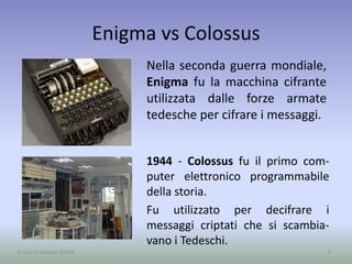 Enigma vs Colossus
Nella seconda guerra mondiale,
Enigma fu la macchina cifrante
utilizzata dalle forze armate
tedesche per cifrare i messaggi.
7A cura di Jacques Bottel
1944 - Colossus fu il primo com-
puter elettronico programmabile
della storia.
Fu utilizzato per decifrare i
messaggi criptati che si scambia-
vano i Tedeschi.
 