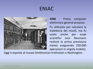 ENIAC
1946 - Primo computer
elettronico general purpose.
Fu utilizzato per calcolare la
traiettoria dei missili, ma fu
usato anche per scopi
scientifici (von Neumann
realizzò la prima previsione
meteo eseguendo 250.000
operazioni in virgola mobile).
8A cura di Jacques Bottel
Oggi è esposto al museo Smithsonian Institution a Washington.
 