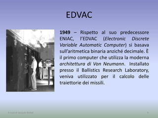 EDVAC
1949 – Rispetto al suo predecessore
ENIAC, l’EDVAC (Electronic Discrete
Variable Automatic Computer) si basava
sull’aritmetica binaria anziché decimale. È
il primo computer che utilizza la moderna
architettura di Von Neumann. Installato
presso il Ballistics Research Laboratory,
veniva utilizzato per il calcolo delle
traiettorie dei missili.
9A cura di Jacques Bottel
 