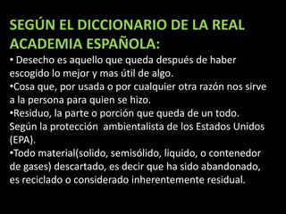 SEGÚN EL DICCIONARIO DE LA REAL ACADEMIA ESPAÑOLA:Desecho es aquello que queda después de haber escogido lo mejor y mas útil de algo.