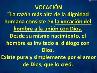 VOCACIÓN 
“La 
razón 
más 
alta 
de 
la 
dignidad 
humana 
consiste 
en 
la 
vocación 
del 
hombre 
a 
la 
unión 
con 
Dios. 
Desde 
su 
mismo 
nacimiento, 
el 
hombre 
es 
invitado 
al 
diálogo 
con 
Dios. 
Existe 
pura 
y 
simplemente 
por 
el 
amor 
de 
Dios, 
que 
lo 
creó, 
 