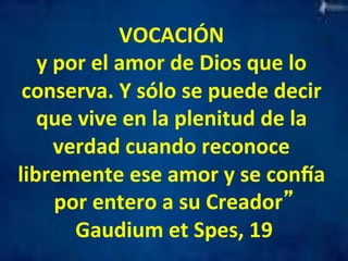 VOCACIÓN 
y 
por 
el 
amor 
de 
Dios 
que 
lo 
conserva. 
Y 
sólo 
se 
puede 
decir 
que 
vive 
en 
la 
plenitud 
de 
la 
verdad 
cuando 
reconoce 
libremente 
ese 
amor 
y 
se 
conaa 
por 
entero 
a 
su 
Creador” 
Gaudium 
et 
Spes, 
19 
 