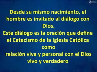 Desde 
su 
mismo 
nacimiento, 
el 
hombre 
es 
invitado 
al 
diálogo 
con 
Dios. 
Este 
diálogo 
es 
la 
oración 
que 
define 
el 
Catecismo 
de 
la 
Iglesia 
Católica 
como 
relación 
viva 
y 
personal 
con 
el 
Dios 
vivo 
y 
verdadero 
 