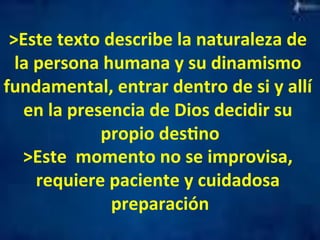 >Este 
texto 
describe 
la 
naturaleza 
de 
la 
persona 
humana 
y 
su 
dinamismo 
fundamental, 
entrar 
dentro 
de 
si 
y 
allí 
en 
la 
presencia 
de 
Dios 
decidir 
su 
propio 
desMno 
>Este 
momento 
no 
se 
improvisa, 
requiere 
paciente 
y 
cuidadosa 
preparación 
 
