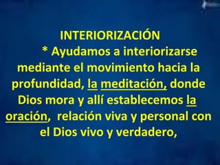INTERIORIZACIÓN 
* 
Ayudamos 
a 
interiorizarse 
mediante 
el 
movimiento 
hacia 
la 
profundidad, 
la 
meditación, 
donde 
Dios 
mora 
y 
allí 
establecemos 
la 
oración, 
relación 
viva 
y 
personal 
con 
el 
Dios 
vivo 
y 
verdadero, 
 