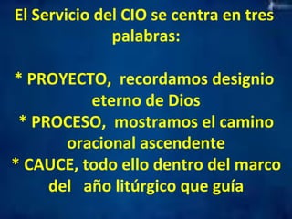 El 
Servicio 
del 
CIO 
se 
centra 
en 
tres 
palabras: 
* 
PROYECTO, 
recordamos 
designio 
eterno 
de 
Dios 
* 
PROCESO, 
mostramos 
el 
camino 
oracional 
ascendente 
* 
CAUCE, 
todo 
ello 
dentro 
del 
marco 
del 
año 
litúrgico 
que 
guía 
 